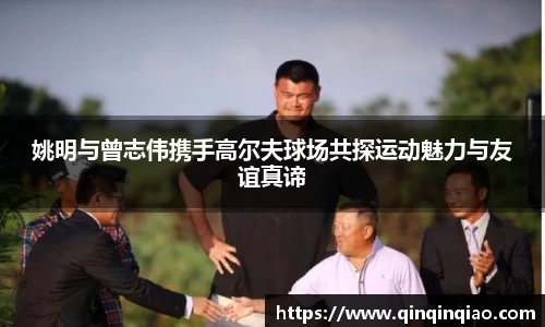 姚明与曾志伟携手高尔夫球场共探运动魅力与友谊真谛