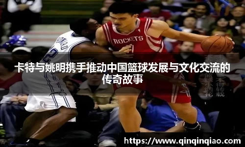卡特与姚明携手推动中国篮球发展与文化交流的传奇故事